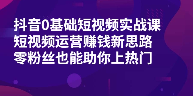 抖音0基础短视频实战课，短视频运营赚钱新思路，零粉丝也能助你上热门-云帆项目库