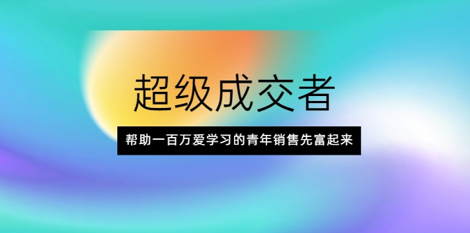 超级成交者，帮助一百万爱学习的青年销售先富起来-云帆项目库