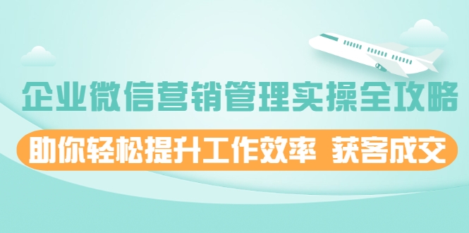 企业微信营销管理实操全攻略，助你轻松提升工作效率 获客成交 价值680元-云帆项目库