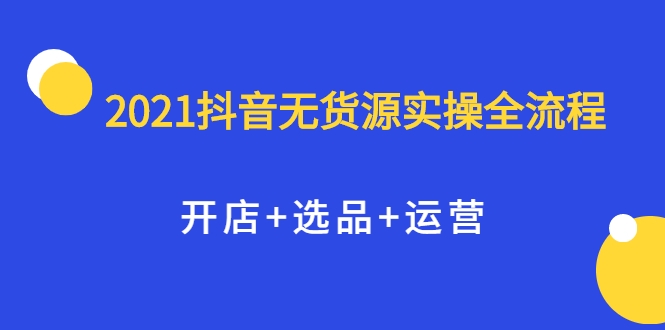 2021抖音无货源实操全流程，开店+选品+运营，全职兼职都可操作-云帆项目库