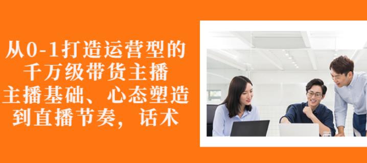 从0-1打造运营型的带货主播：主播基础、心态塑造，能力培养到直播节奏，话术进行全面讲-云帆项目库