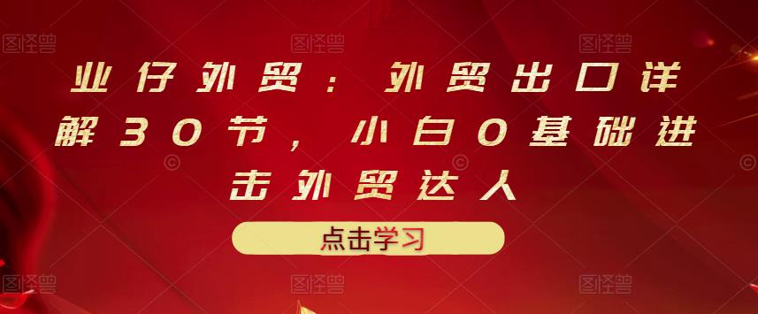 业仔外贸：外贸出口详解30节，小白0基础进击外贸达人 价值666元-云帆项目库