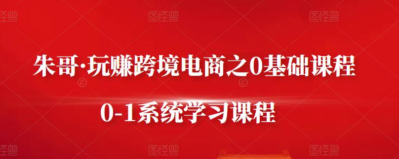 朱哥·玩赚跨境电商之0基础课程，0-1系统学习课程-云帆项目库