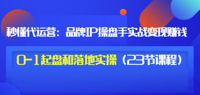 秒懂代运营：品牌IP操盘手实战赚钱，0-1起盘和落地实操（23节课程）价值199-云帆项目库