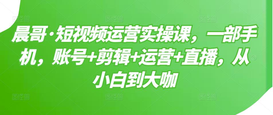 晨哥·短视频运营实操课，一部手机，账号+剪辑+运营+直播，从小白到大咖-云帆项目库