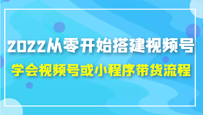 2022从零开始搭建视频号,学会视频号或小程序带货流程（价值599元）-云帆项目库