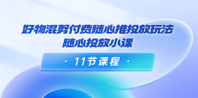 好物混剪付费随心推投放玩法，随心投放小课（11节课程）-云帆项目库