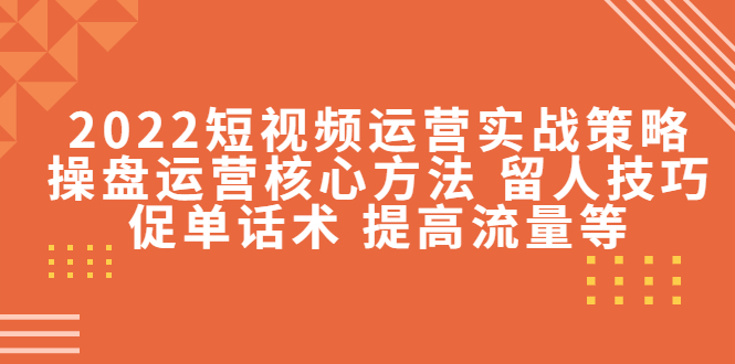 2022短视频运营实战策略：操盘运营核心方法 留人技巧促单话术 提高流量等-云帆项目库