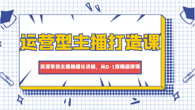 运营型主播打造课，资深带货主播精细化讲解，从0-1保姆级授课-云帆项目库