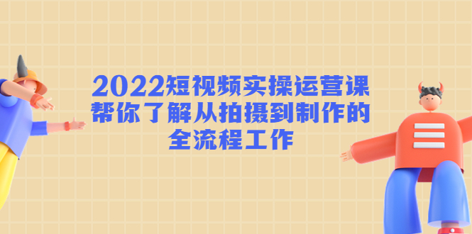 2022短视频实操运营课：帮你了解从拍摄到制作的全流程工作-云帆项目库