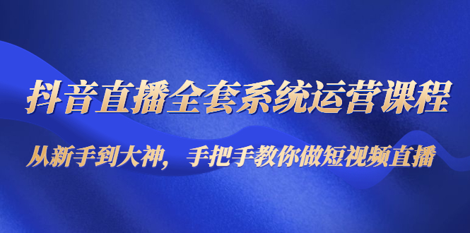 抖音直播全套系统运营课程：从新手到大神，手把手教你做直播短视频-云帆项目库