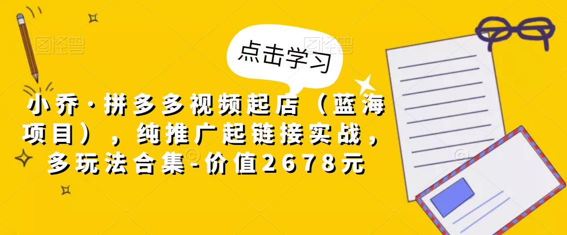 小乔·拼多多视频起店（蓝海项目），纯推广起链接实战，多玩法合集-价值2678元-云帆项目库