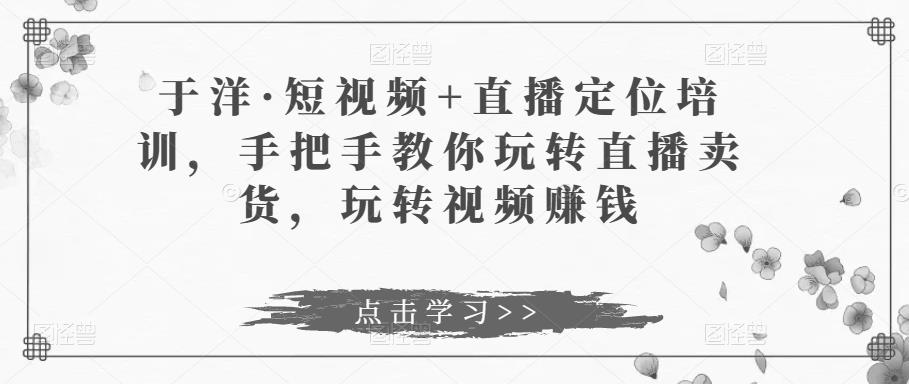 于洋·短视频+直播定位培训，手把手教你玩转直播卖货，玩转视频赚钱-云帆项目库