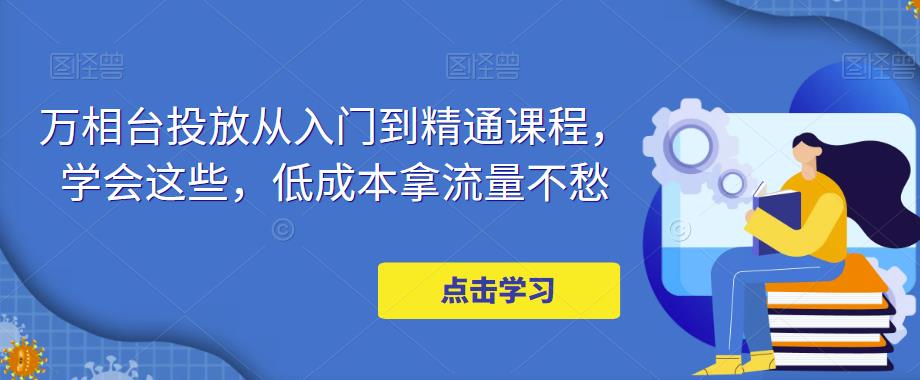 万相台投放从入门到精通课程，学会这些，低成本拿流量不愁-云帆项目库