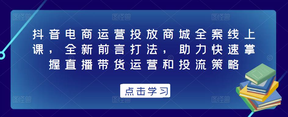 抖音电商运营投放商城全案线上课，全新前言打法，助力快速掌握直播带货运营和投流策略-云帆项目库