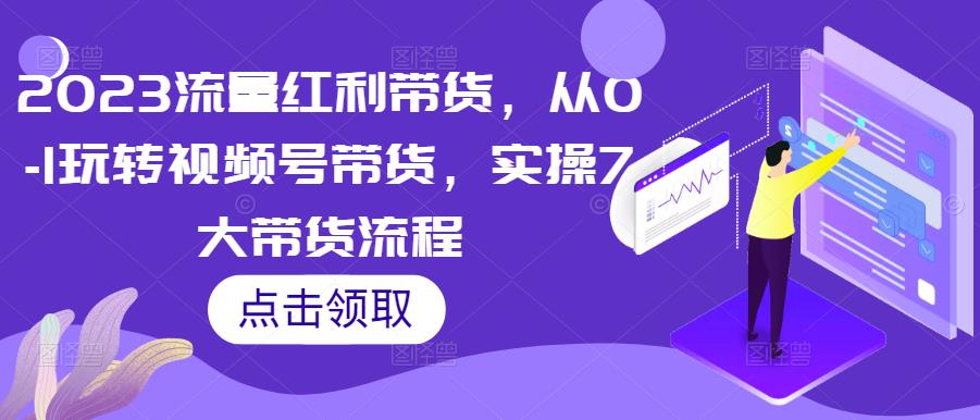 2023流量红利带货，从0-1玩转视频号带货，实操7大带货流程-云帆项目库