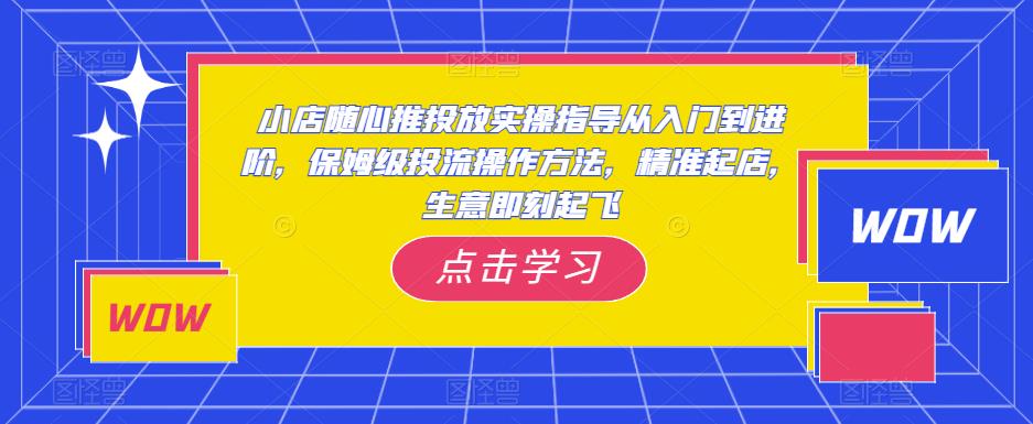 小店随心推投放实操指导从入门到进阶，保姆级投流操作方法，精准起店，生意即刻起飞-云帆项目库