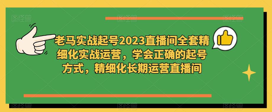 老马实战起号2023直播间全套精细化实战运营，学会正确的起号方式，精细化长期运营直播间-云帆项目库