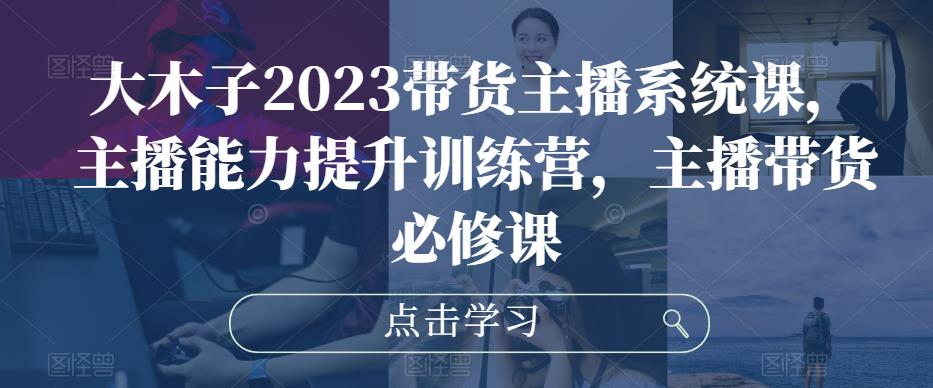 大木子2023带货主播系统课，主播能力提升训练营，主播带货必修课-云帆项目库