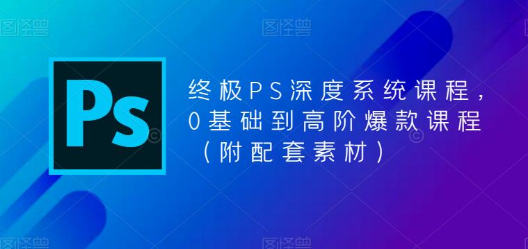 终极PS深度系统课程，0基础到高阶爆款课程（附配套素材）-云帆项目库