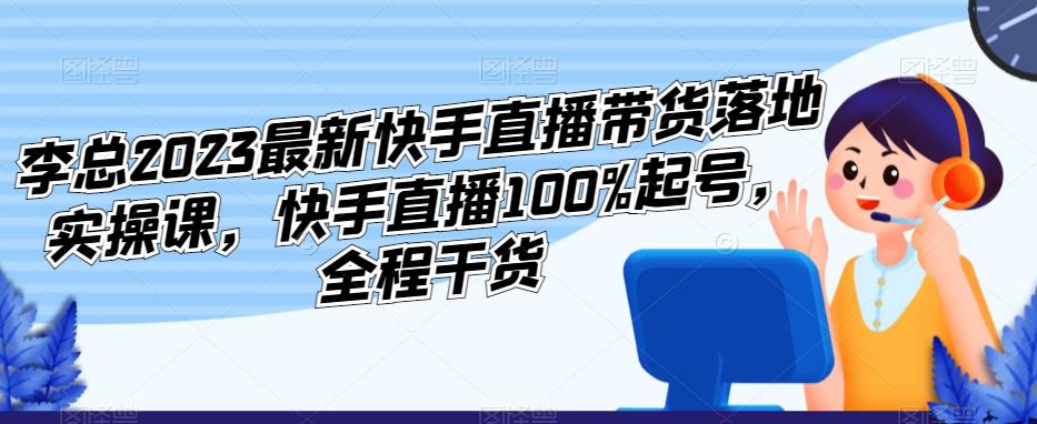 李总2023最新快手直播带货落地实操课，快手直播100%起号，全程干货-云帆项目库