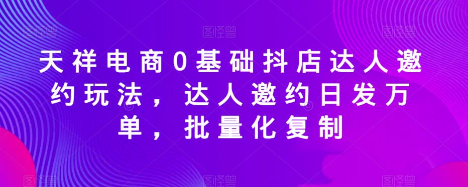 天祥电商0基础抖店达人邀约玩法，达人邀约日发万单，批量化复制-云帆项目库