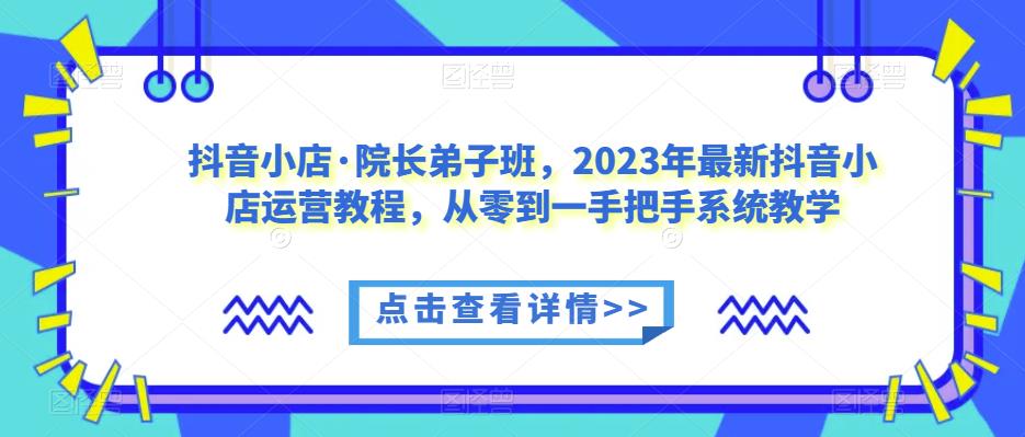 抖音小店·院长弟子班，2023年最新抖音小店运营教程，从零到一手把手系统教学-云帆项目库