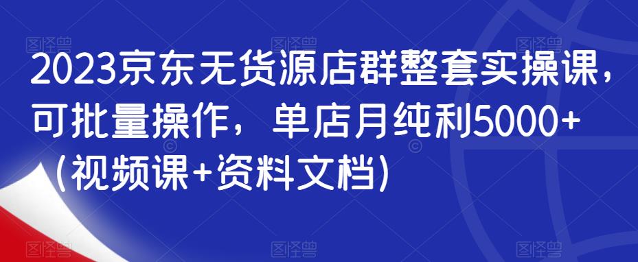 2023京东无货源店群整套实操课，可批量操作，单店月纯利5000+（视频课+资料文档）-云帆项目库