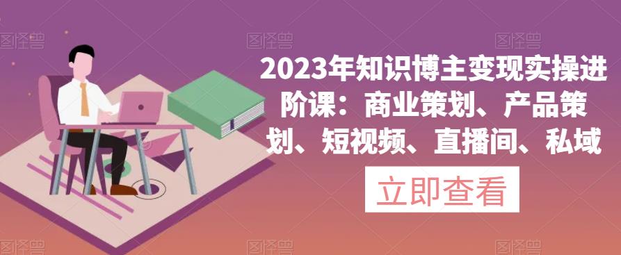 2023年知识博主变现实操进阶课：商业策划、产品策划、短视频、直播间、私域-云帆项目库