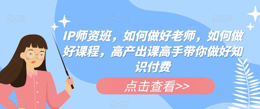 IP师资班，如何做好老师，如何做好课程，高产出课高手带你做好知识付费-云帆项目库