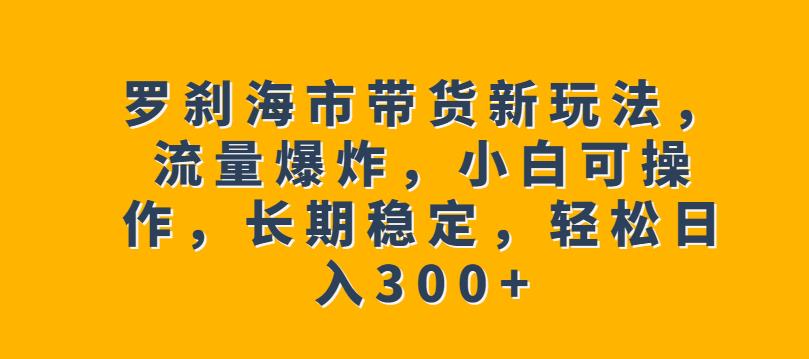 罗刹海市带货新玩法，流量爆炸，小白可操作，长期稳定，轻松日入300+【揭秘】-云帆项目库