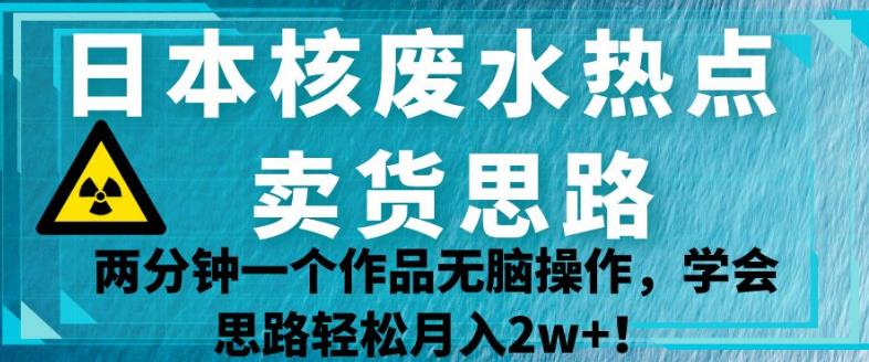 日本核废水热点卖货思路，两分钟一个作品无脑操作，学会思路轻松月入2w+【揭秘】-云帆项目库