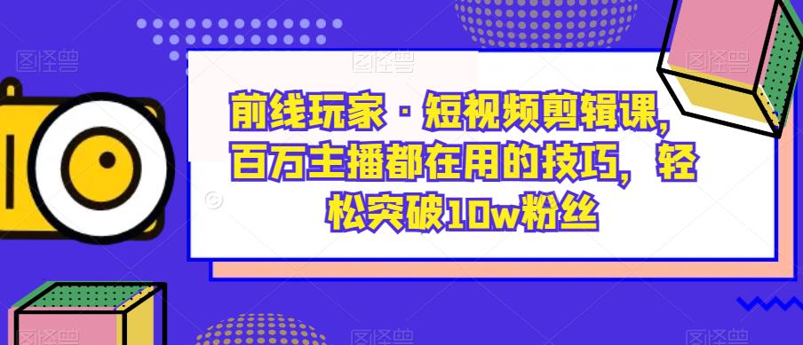 前线玩家·短视频剪辑课，百万主播都在用的技巧，轻松突破10w粉丝-云帆项目库