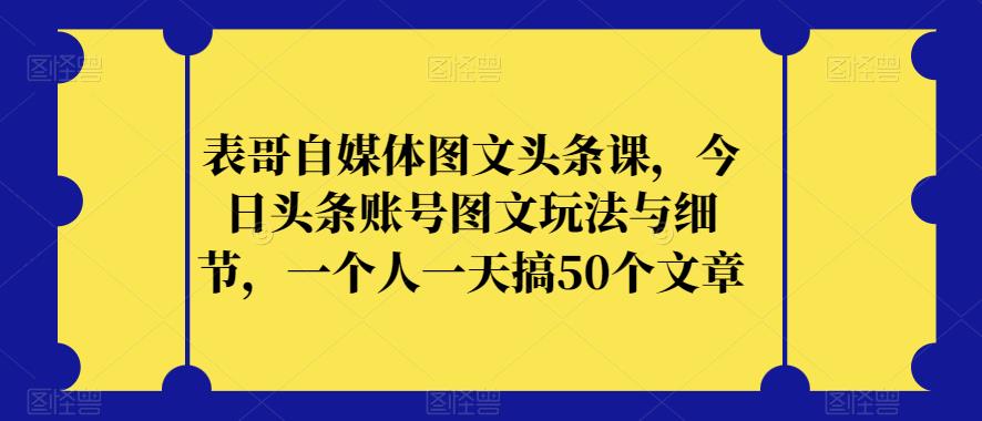 表哥自媒体图文头条课，今日头条账号图文玩法与细节，一个人一天搞50个文章-云帆项目库