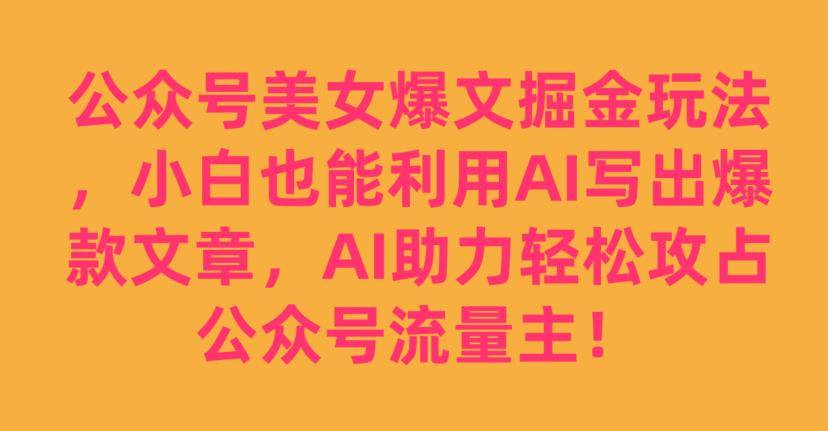 公众号美女爆文掘金玩法，小白也能利用AI写出爆款文章，AI助力轻松攻占公众号流量主【揭秘】-云帆项目库