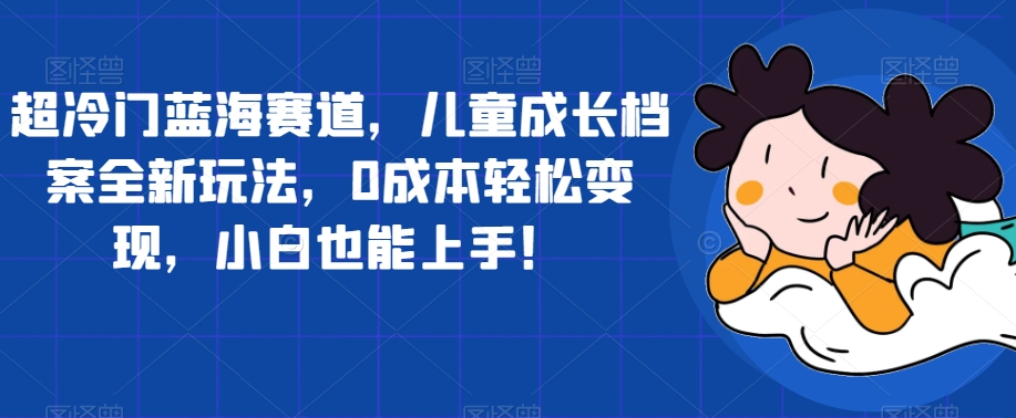 超冷门蓝海赛道，儿童成长档案全新玩法，0成本轻松变现，小白也能上手【揭秘】-云帆项目库