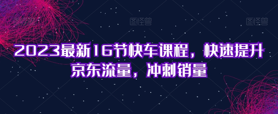 2023最新16节快车课程，快速提升京东流量，冲刺销量-云帆项目库