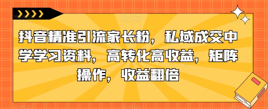 抖音精准引流家长粉，私域成交中学学习资料，高转化高收益，矩阵操作，收益翻倍【揭秘】-云帆项目库