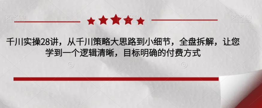 千川实操28讲，从千川策略大思路到小细节，全盘拆解，让您学到一个逻辑清晰，目标明确的付费方式-云帆项目库