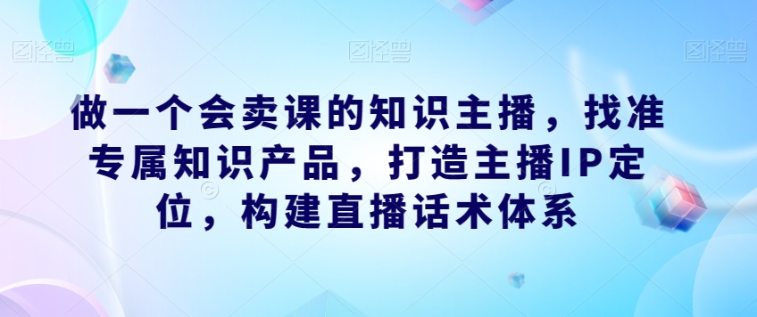 做一个会卖课的知识主播，找准专属知识产品，打造主播IP定位，构建直播话术体系-云帆项目库