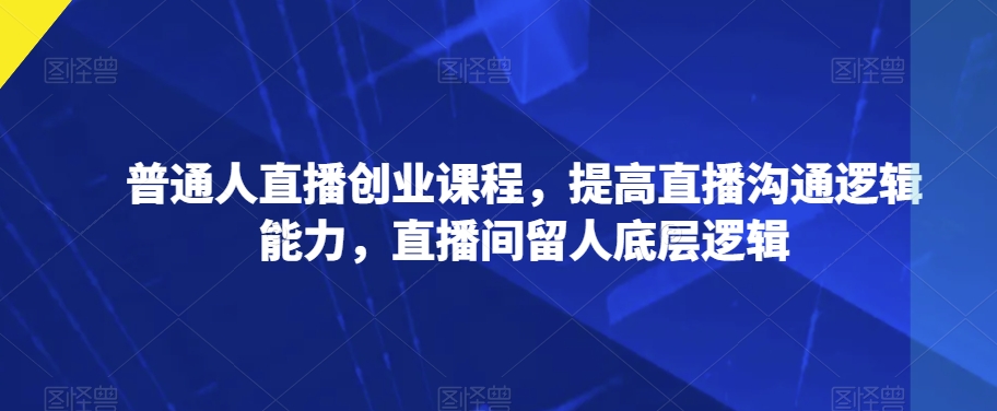 普通人直播创业课程，提高直播沟通逻辑能力，直播间留人底层逻辑-云帆项目库