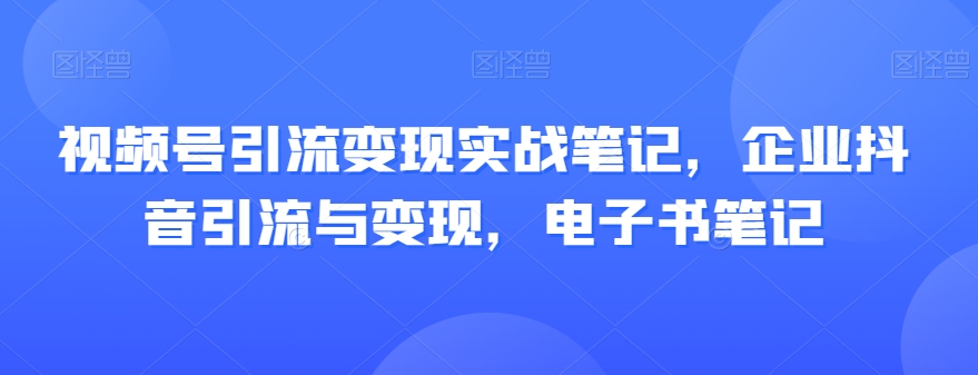 视频号引流变现实战笔记，企业抖音引流与变现，电子书笔记-云帆项目库