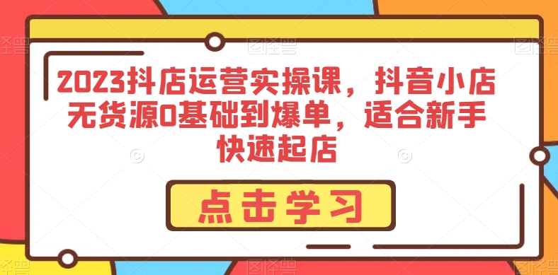 2023抖店运营实操课，抖音小店无货源0基础到爆单，适合新手快速起店-云帆项目库