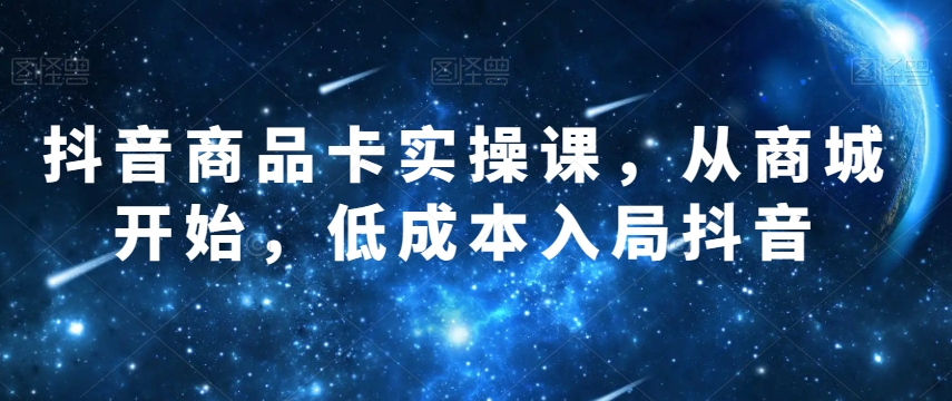 抖音商品卡实操课，从商城开始，低成本入局抖音-云帆项目库