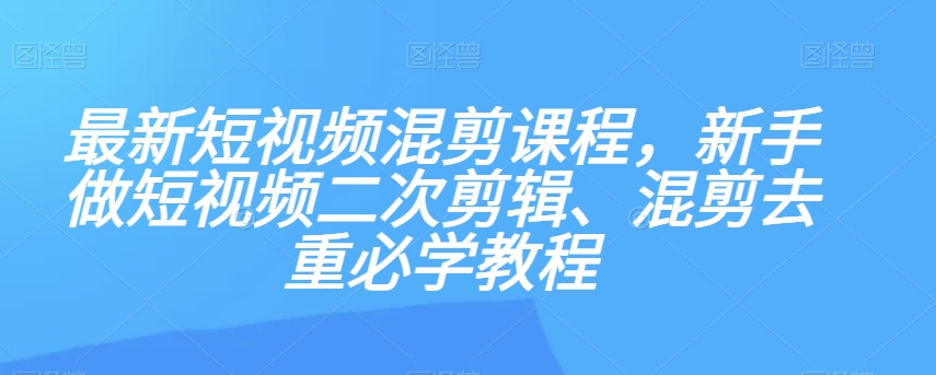 最新短视频混剪课程，新手做短视频二次剪辑、混剪去重必学教程-云帆项目库