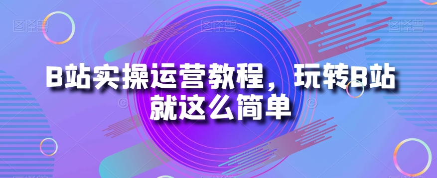 B站实操运营教程，玩转B站就这么简单-云帆项目库