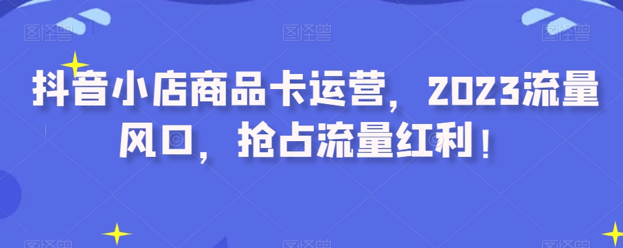 抖音小店商品卡运营，2023流量风口，抢占流量红利！-云帆项目库