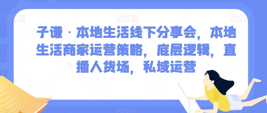 子谦·本地生活线下分享会，本地生活商家运营策略，底层逻辑，直播人货场，私域运营-云帆项目库