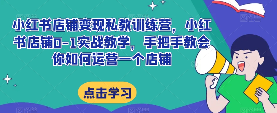 小红书店铺变现私教训练营，小红书店铺0-1实战教学，手把手教会你如何运营一个店铺-云帆项目库