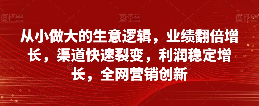 从小做大的生意逻辑，业绩翻倍增长，渠道快速裂变，利润稳定增长，全网营销创新-云帆项目库